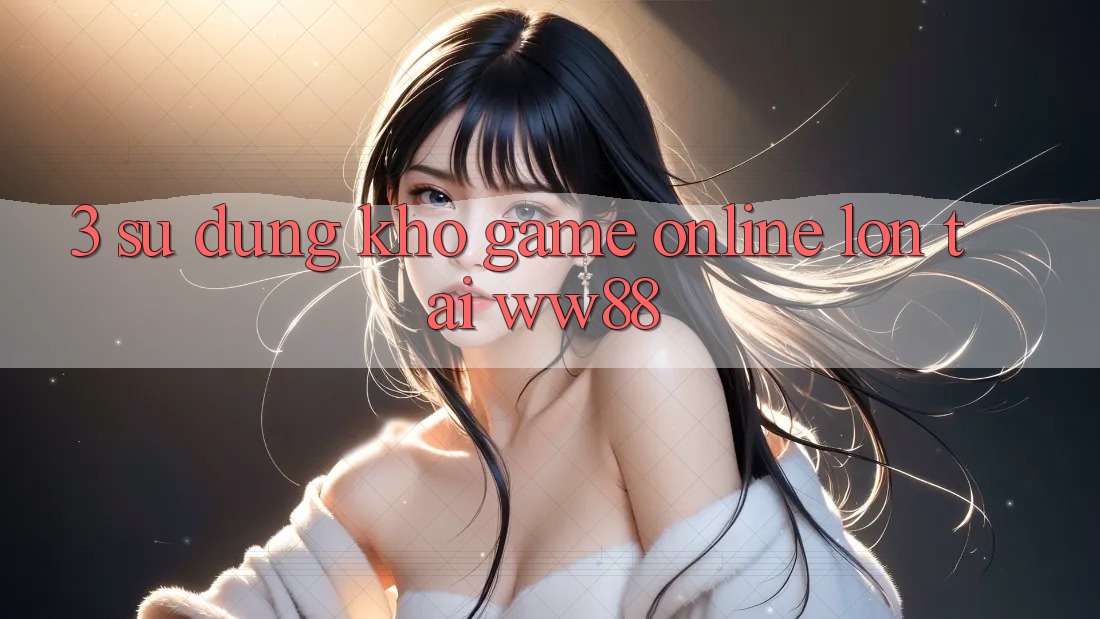 3. Sử dụng Kho Game Online Lớn Tại WW88 3. Sử dụng Kho Game Online Lớn Tại WW88