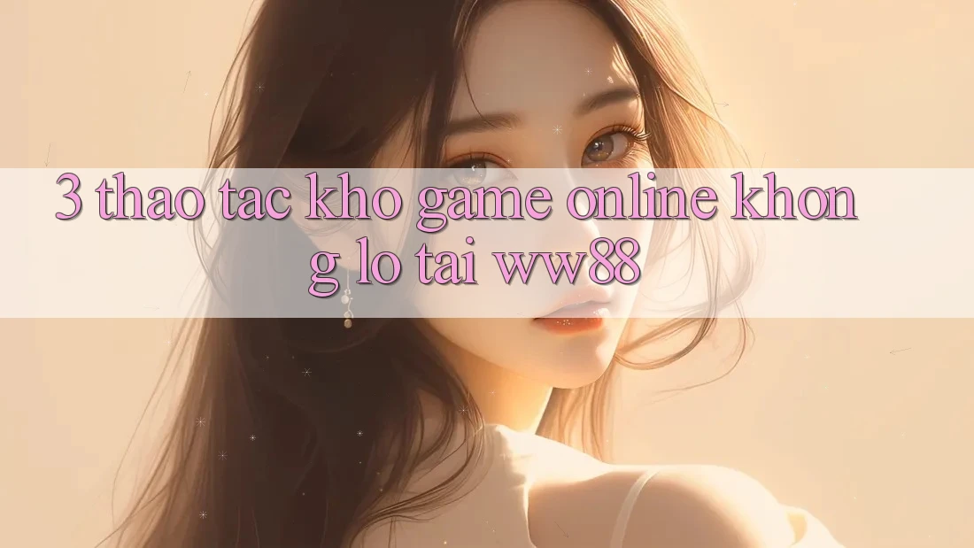 3. Thao tác Kho Game Online Khổng lồ Tại WW88 3. Thao tác Kho Game Online Khổng lồ Tại WW88
