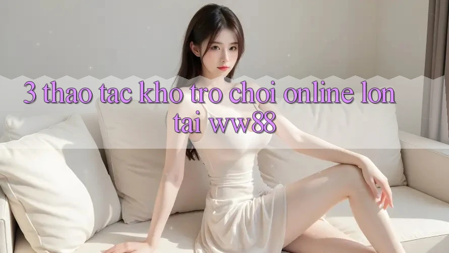 3. Thao tác Kho Trò chơi Online Lớn Tại WW88 3. Thao tác Kho Trò chơi Online Lớn Tại WW88