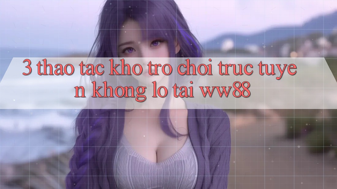 3. Thao tác Kho Trò chơi trực tuyến Khổng lồ Tại WW88 3. Thao tác Kho Trò chơi trực tuyến Khổng lồ Tại WW88