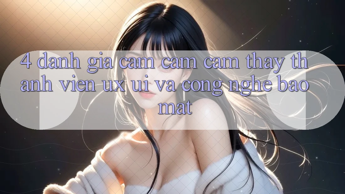 4. Đánh Giá Cảm cảm cảm thấy Thành viên (UX/UI) Và Công Nghệ Bảo Mật