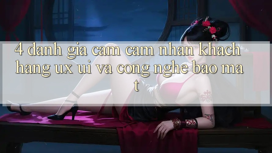 4. Đánh Giá Cảm cảm nhận Khách hàng (UX/UI) Và Công Nghệ Bảo Mật