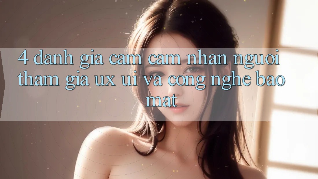 4. Đánh Giá Cảm cảm nhận Người tham gia (UX/UI) Và Công Nghệ Bảo Mật 4. Đánh Giá Cảm cảm nhận Người tham gia (UX/UI) Và Công Nghệ Bảo Mật