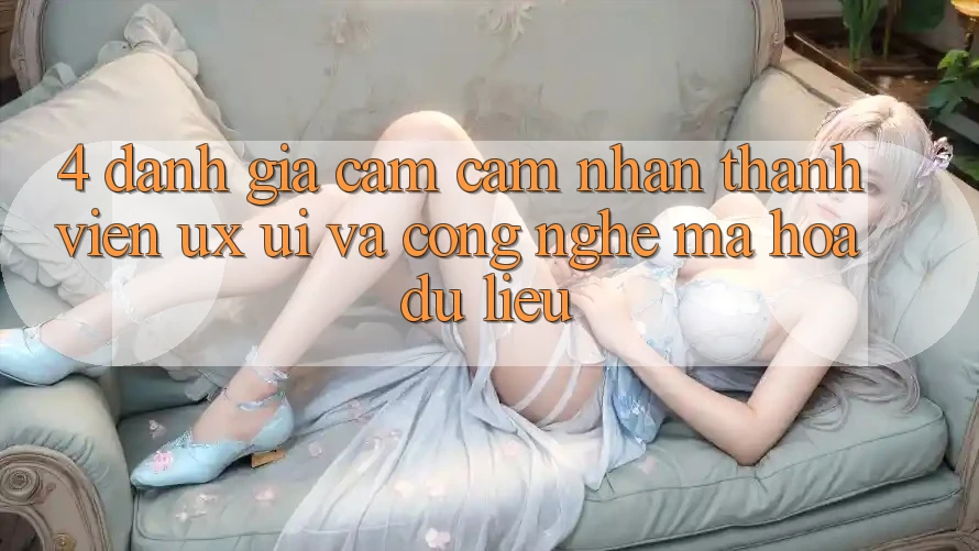 4. Đánh Giá Cảm cảm nhận Thành viên (UX/UI) Và Công Nghệ Mã hóa dữ liệu