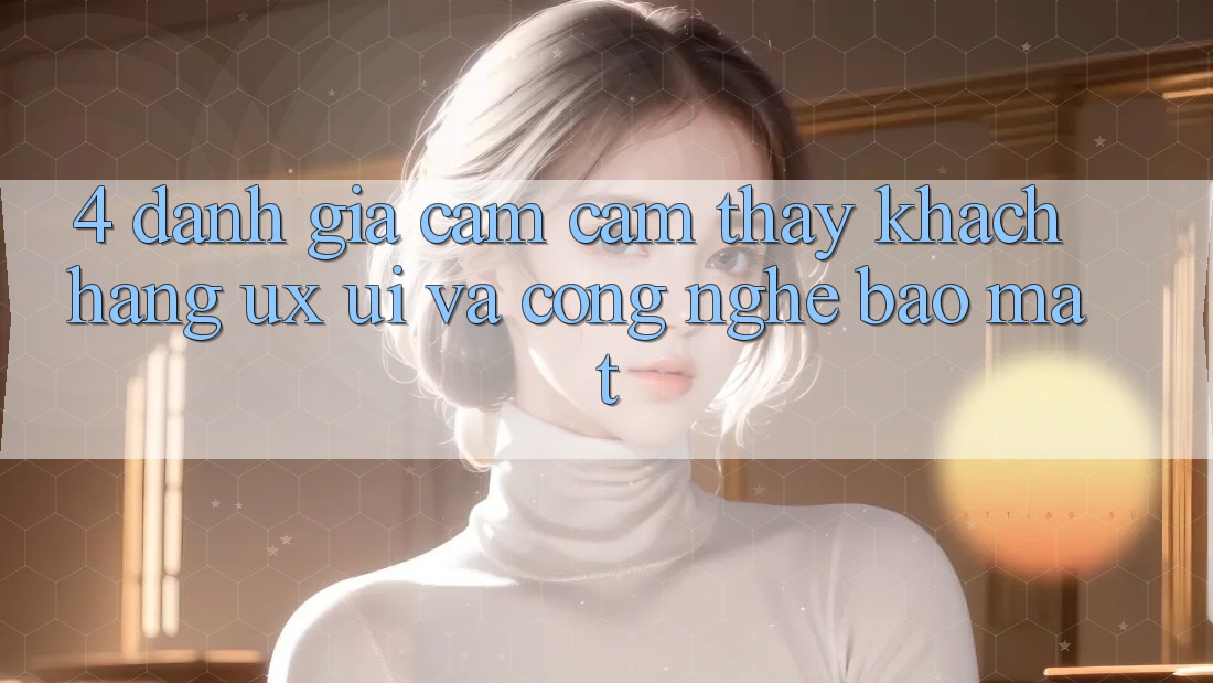 4. Đánh Giá Cảm cảm thấy Khách hàng (UX/UI) Và Công Nghệ Bảo Mật 4. Đánh Giá Cảm cảm thấy Khách hàng (UX/UI) Và Công Nghệ Bảo Mật