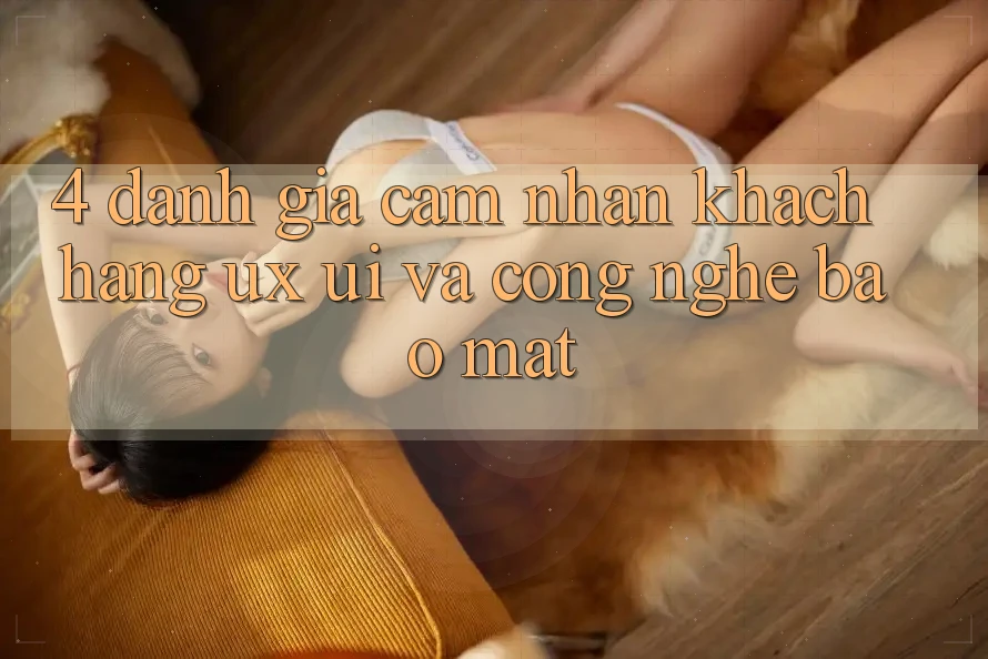 4. Đánh Giá Cảm nhận Khách hàng (UX/UI) Và Công Nghệ Bảo Mật