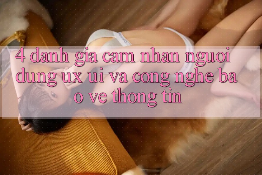4. Đánh Giá Cảm nhận Người Dùng (UX/UI) Và Công Nghệ Bảo vệ thông tin