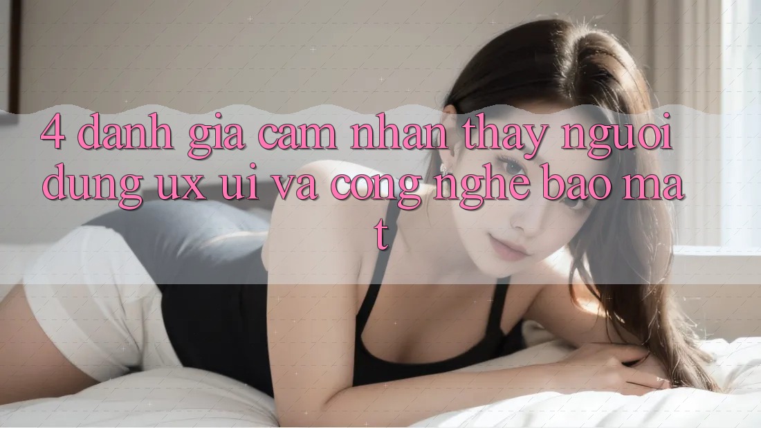 4. Đánh Giá Cảm nhận thấy Người Dùng (UX/UI) Và Công Nghệ Bảo Mật 4. Đánh Giá Cảm nhận thấy Người Dùng (UX/UI) Và Công Nghệ Bảo Mật