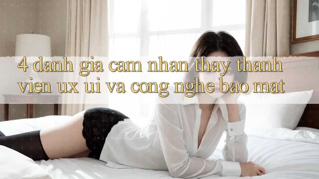 4. Đánh Giá Cảm nhận thấy Thành viên (UX/UI) Và Công Nghệ Bảo Mật 4. Đánh Giá Cảm nhận thấy Thành viên (UX/UI) Và Công Nghệ Bảo Mật