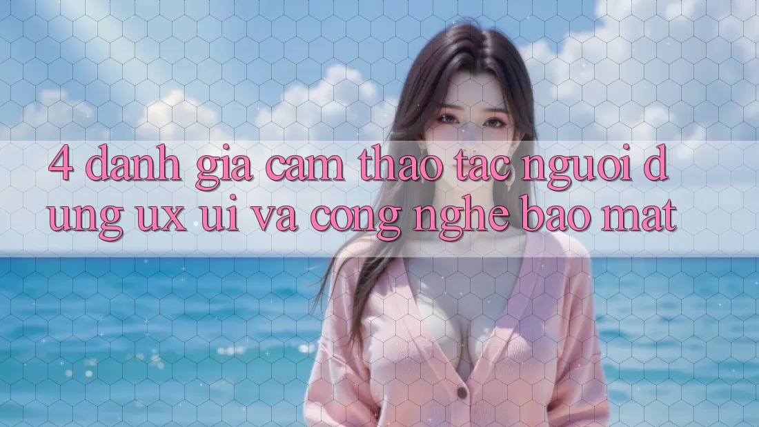4. Đánh Giá Cảm thao tác Người Dùng (UX/UI) Và Công Nghệ Bảo Mật 4. Đánh Giá Cảm thao tác Người Dùng (UX/UI) Và Công Nghệ Bảo Mật