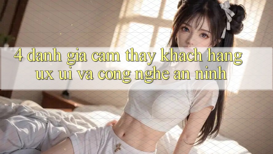 4. Đánh Giá Cảm thấy Khách hàng (UX/UI) Và Công Nghệ An ninh