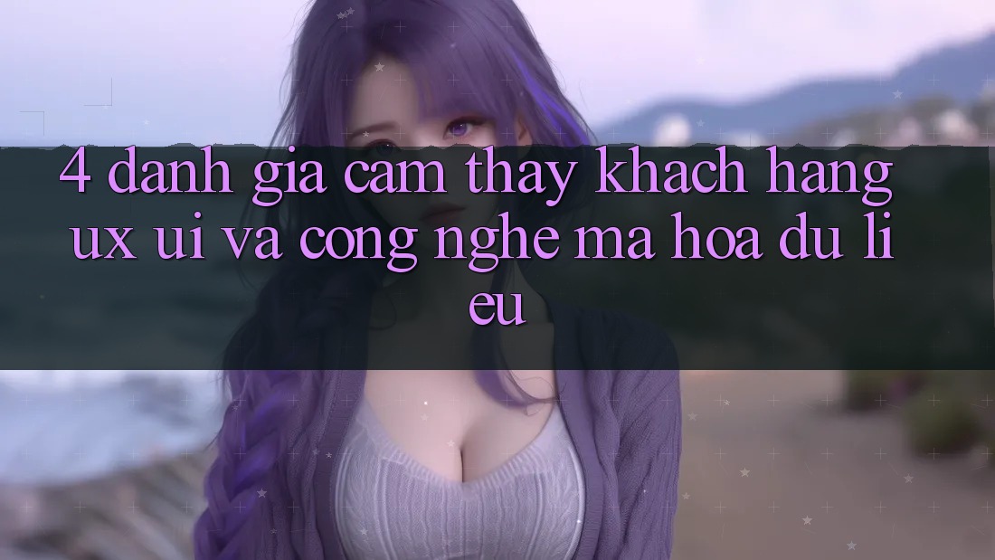 4. Đánh Giá Cảm thấy Khách hàng (UX/UI) Và Công Nghệ Mã hóa dữ liệu 4. Đánh Giá Cảm thấy Khách hàng (UX/UI) Và Công Nghệ Mã hóa dữ liệu