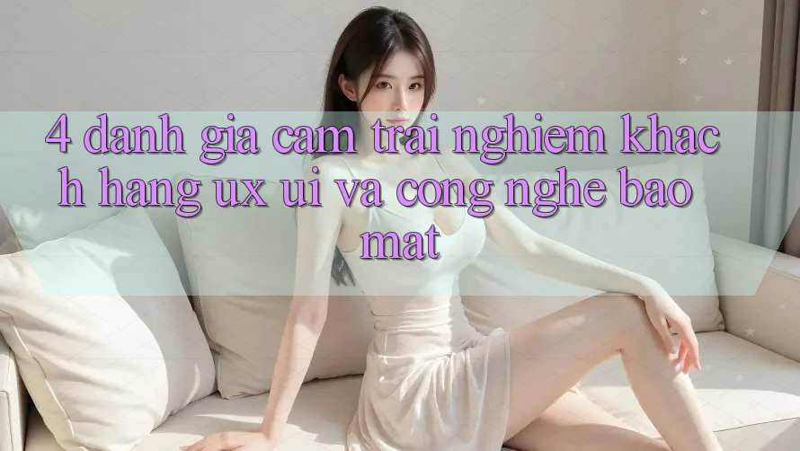 4. Đánh Giá Cảm trải nghiệm Khách hàng (UX/UI) Và Công Nghệ Bảo Mật 4. Đánh Giá Cảm trải nghiệm Khách hàng (UX/UI) Và Công Nghệ Bảo Mật