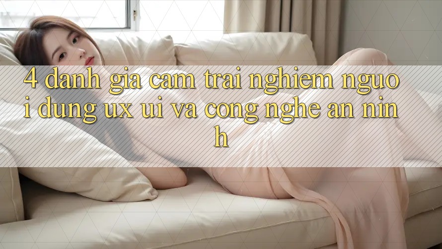 4. Đánh Giá Cảm trải nghiệm Người Dùng (UX/UI) Và Công Nghệ An ninh