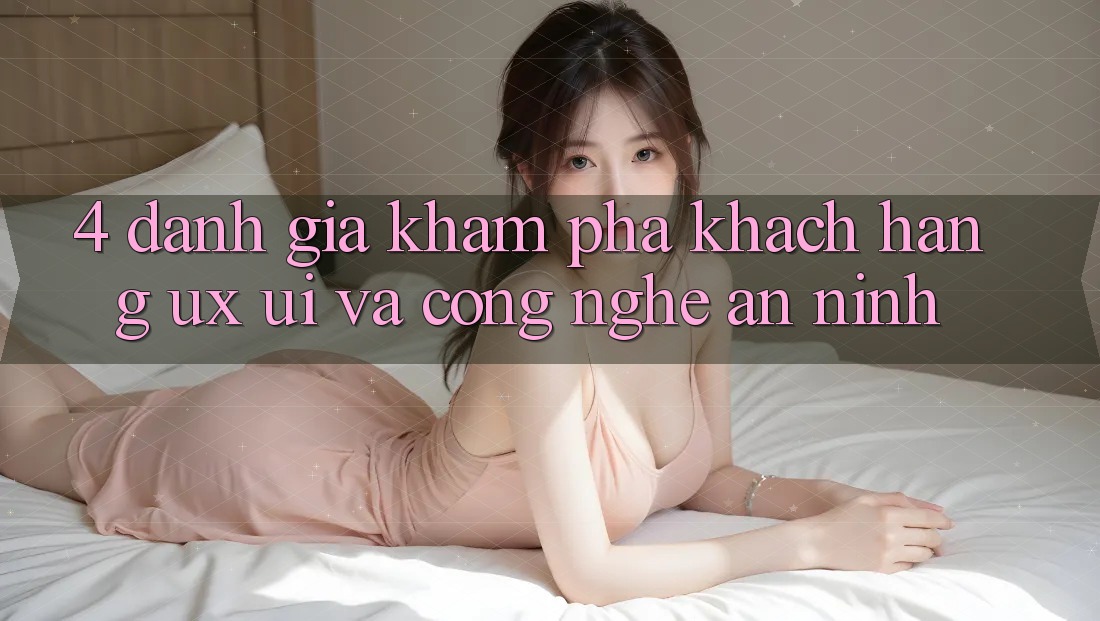 4. Đánh Giá Khám phá Khách hàng (UX/UI) Và Công Nghệ An ninh