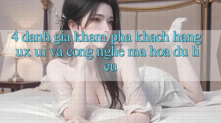 4. Đánh Giá Khám phá Khách hàng (UX/UI) Và Công Nghệ Mã hóa dữ liệu 4. Đánh Giá Khám phá Khách hàng (UX/UI) Và Công Nghệ Mã hóa dữ liệu