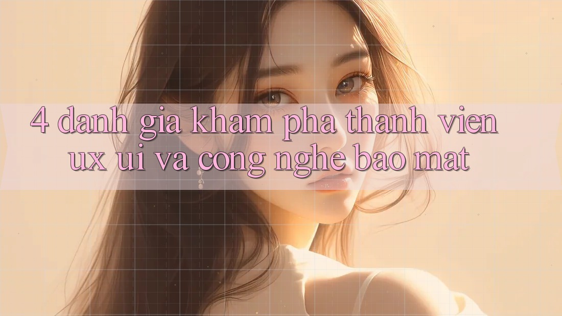 4. Đánh Giá Khám phá Thành viên (UX/UI) Và Công Nghệ Bảo Mật 4. Đánh Giá Khám phá Thành viên (UX/UI) Và Công Nghệ Bảo Mật