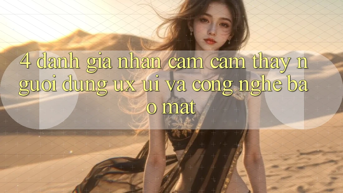 4. Đánh Giá Nhận cảm cảm thấy Người Dùng (UX/UI) Và Công Nghệ Bảo Mật