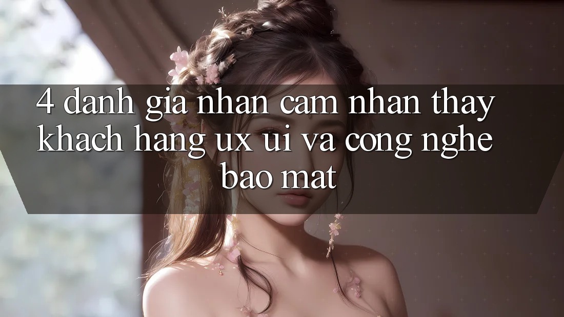 4. Đánh Giá Nhận cảm nhận thấy Khách hàng (UX/UI) Và Công Nghệ Bảo Mật