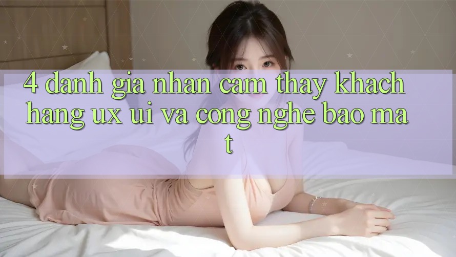 4. Đánh Giá Nhận cảm thấy Khách hàng (UX/UI) Và Công Nghệ Bảo Mật