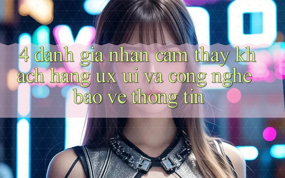 4. Đánh Giá Nhận cảm thấy Khách hàng (UX/UI) Và Công Nghệ Bảo vệ thông tin 4. Đánh Giá Nhận cảm thấy Khách hàng (UX/UI) Và Công Nghệ Bảo vệ thông tin