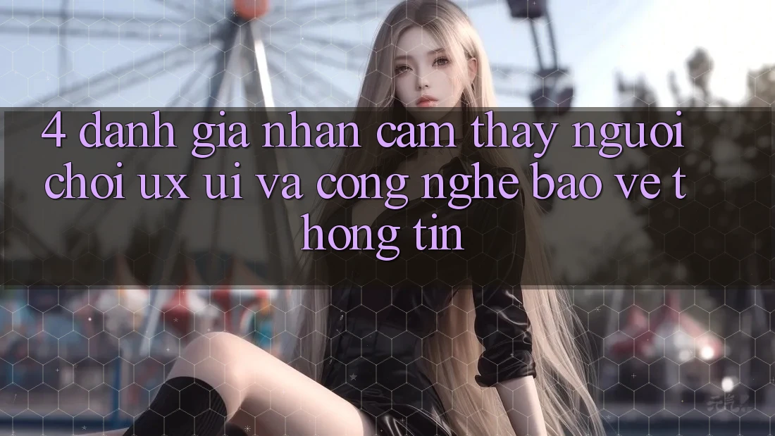 4. Đánh Giá Nhận cảm thấy Người chơi (UX/UI) Và Công Nghệ Bảo vệ thông tin