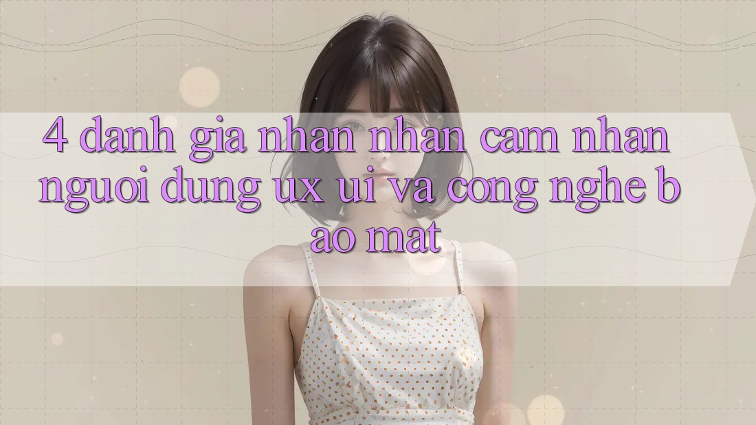 4. Đánh Giá Nhận nhận cảm nhận Người Dùng (UX/UI) Và Công Nghệ Bảo Mật