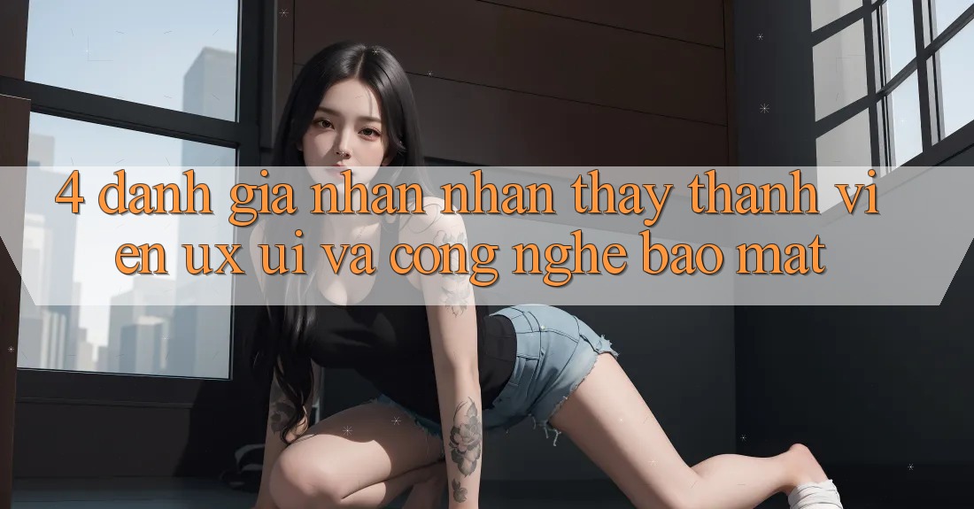 4. Đánh Giá Nhận nhận thấy Thành viên (UX/UI) Và Công Nghệ Bảo Mật
