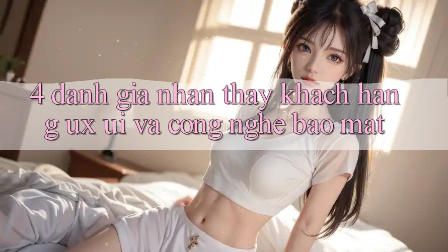 4. Đánh Giá Nhận thấy Khách hàng (UX/UI) Và Công Nghệ Bảo Mật 4. Đánh Giá Nhận thấy Khách hàng (UX/UI) Và Công Nghệ Bảo Mật