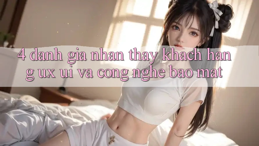 4. Đánh Giá Nhận thấy Khách hàng (UX/UI) Và Công Nghệ Bảo Mật 4. Đánh Giá Nhận thấy Khách hàng (UX/UI) Và Công Nghệ Bảo Mật