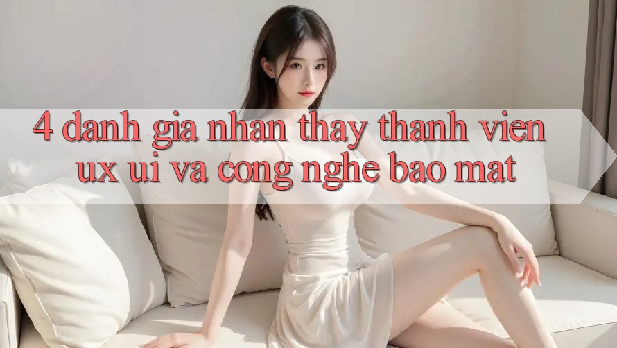 4. Đánh Giá Nhận thấy Thành viên (UX/UI) Và Công Nghệ Bảo Mật 4. Đánh Giá Nhận thấy Thành viên (UX/UI) Và Công Nghệ Bảo Mật