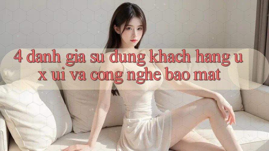 4. Đánh Giá Sử dụng Khách hàng (UX/UI) Và Công Nghệ Bảo Mật 4. Đánh Giá Sử dụng Khách hàng (UX/UI) Và Công Nghệ Bảo Mật