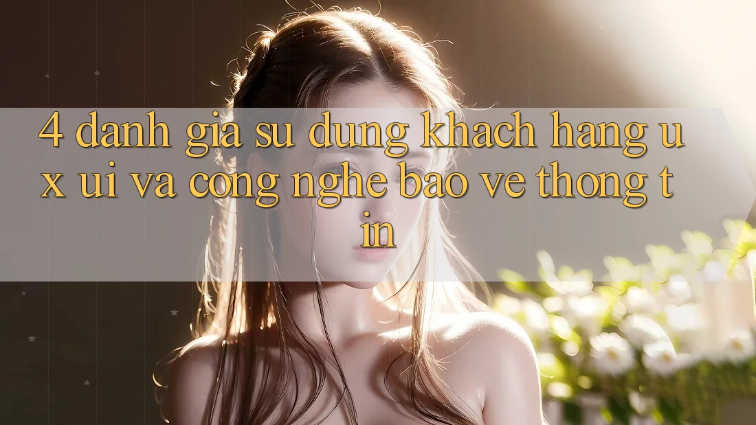4. Đánh Giá Sử dụng Khách hàng (UX/UI) Và Công Nghệ Bảo vệ thông tin