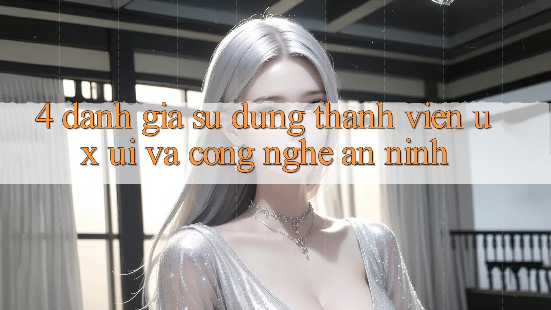 4. Đánh Giá Sử dụng Thành viên (UX/UI) Và Công Nghệ An ninh