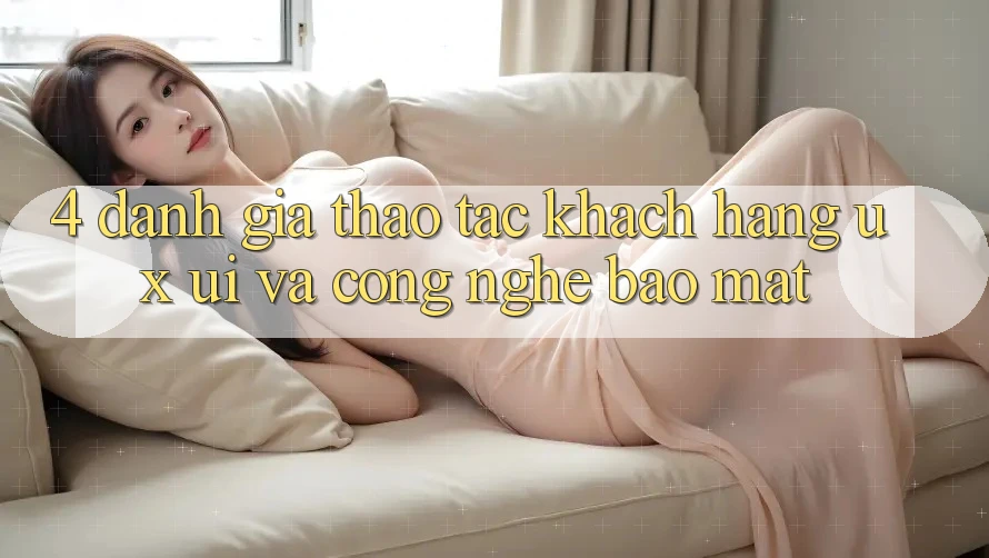 4. Đánh Giá Thao tác Khách hàng (UX/UI) Và Công Nghệ Bảo Mật 4. Đánh Giá Thao tác Khách hàng (UX/UI) Và Công Nghệ Bảo Mật