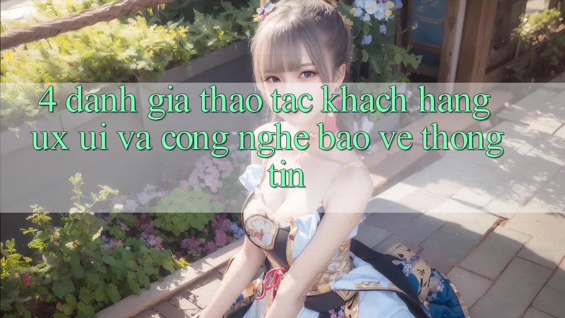 4. Đánh Giá Thao tác Khách hàng (UX/UI) Và Công Nghệ Bảo vệ thông tin 4. Đánh Giá Thao tác Khách hàng (UX/UI) Và Công Nghệ Bảo vệ thông tin