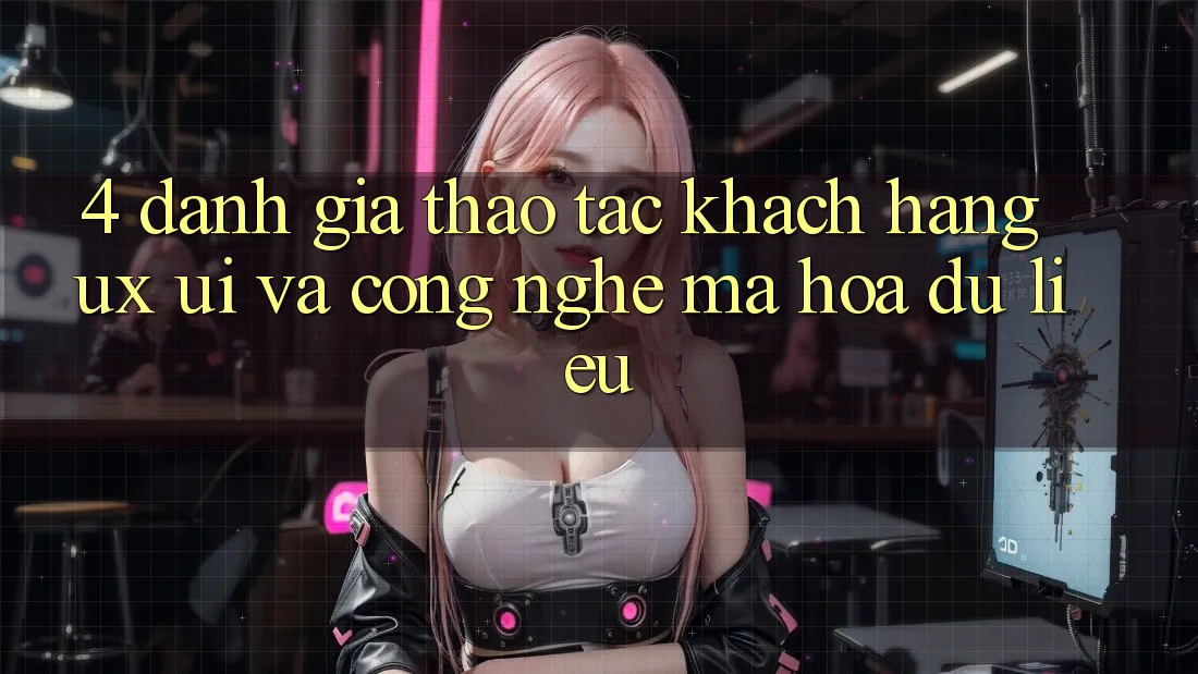 4. Đánh Giá Thao tác Khách hàng (UX/UI) Và Công Nghệ Mã hóa dữ liệu 4. Đánh Giá Thao tác Khách hàng (UX/UI) Và Công Nghệ Mã hóa dữ liệu