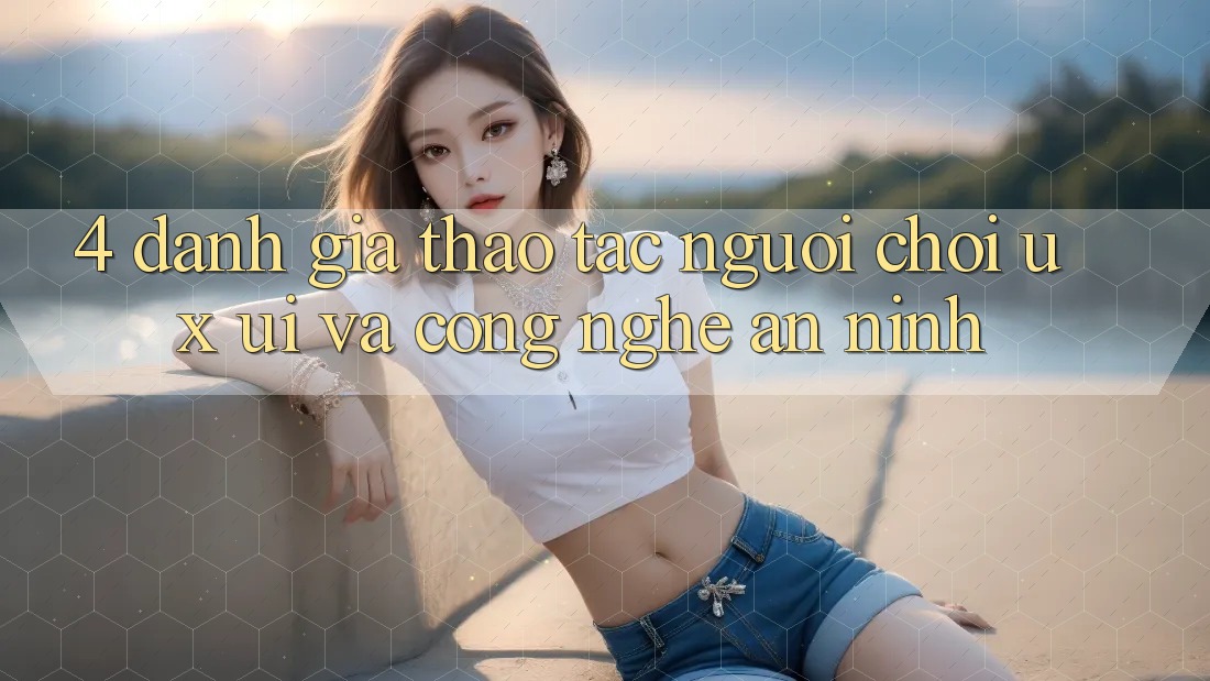 4. Đánh Giá Thao tác Người chơi (UX/UI) Và Công Nghệ An ninh