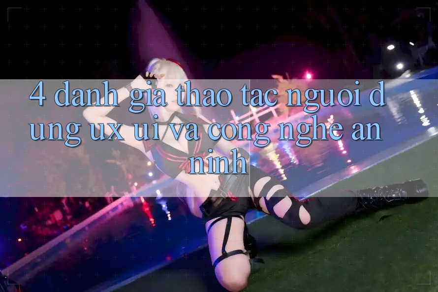 4. Đánh Giá Thao tác Người Dùng (UX/UI) Và Công Nghệ An ninh
