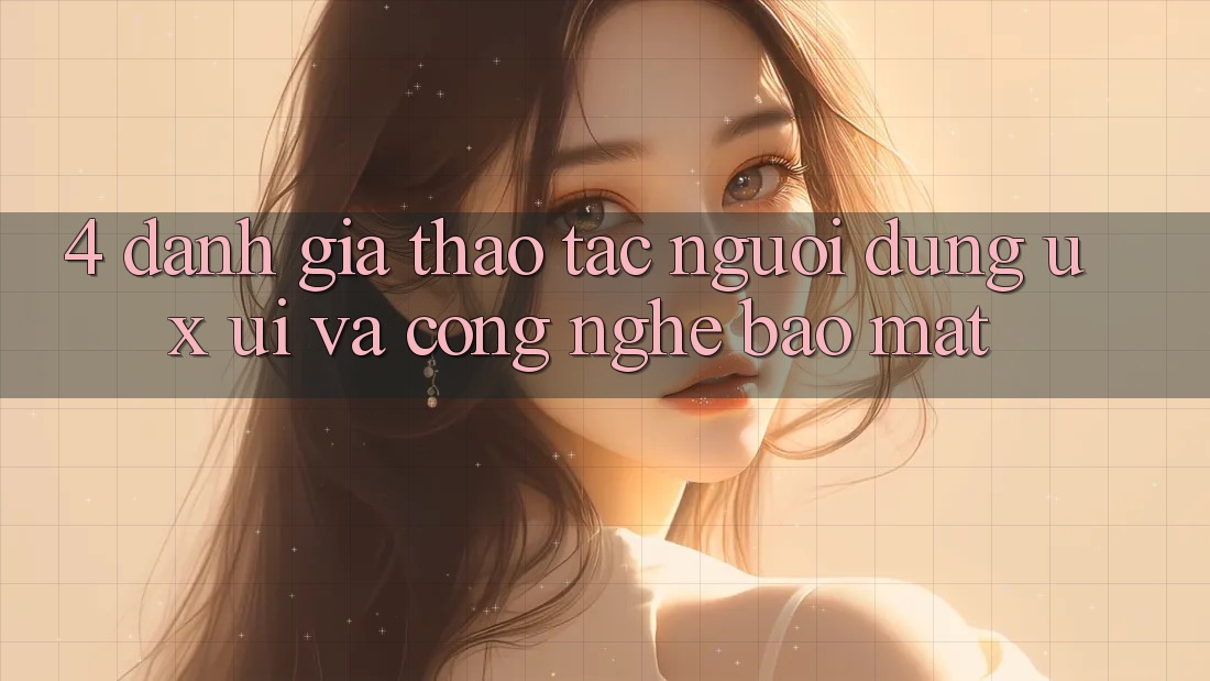 4. Đánh Giá Thao tác Người Dùng (UX/UI) Và Công Nghệ Bảo Mật