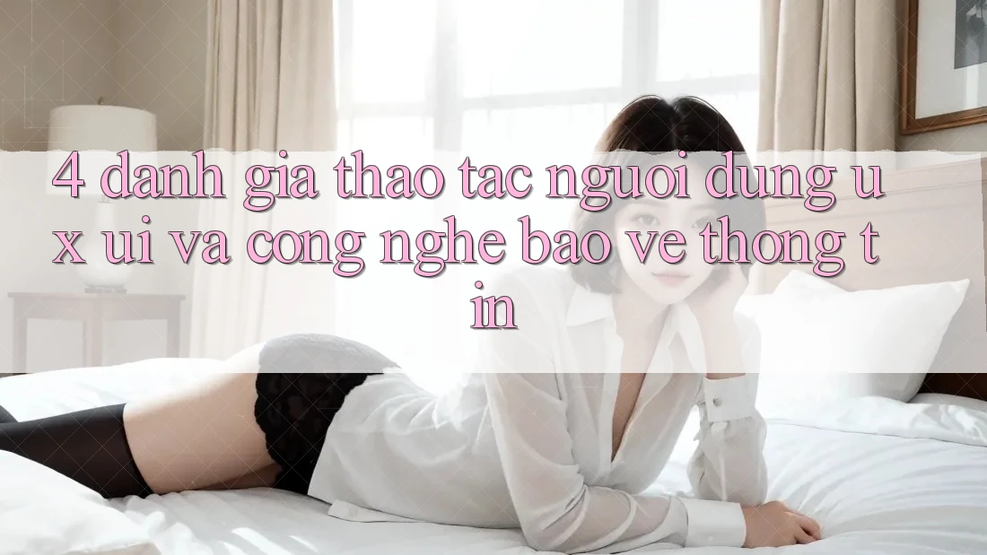 4. Đánh Giá Thao tác Người Dùng (UX/UI) Và Công Nghệ Bảo vệ thông tin