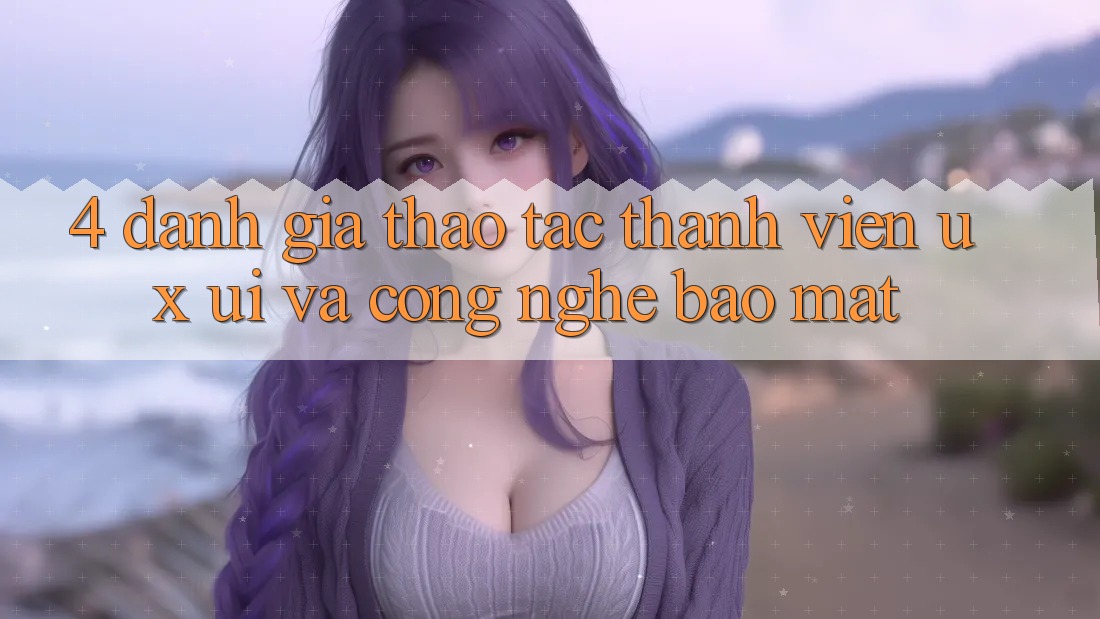 4. Đánh Giá Thao tác Thành viên (UX/UI) Và Công Nghệ Bảo Mật