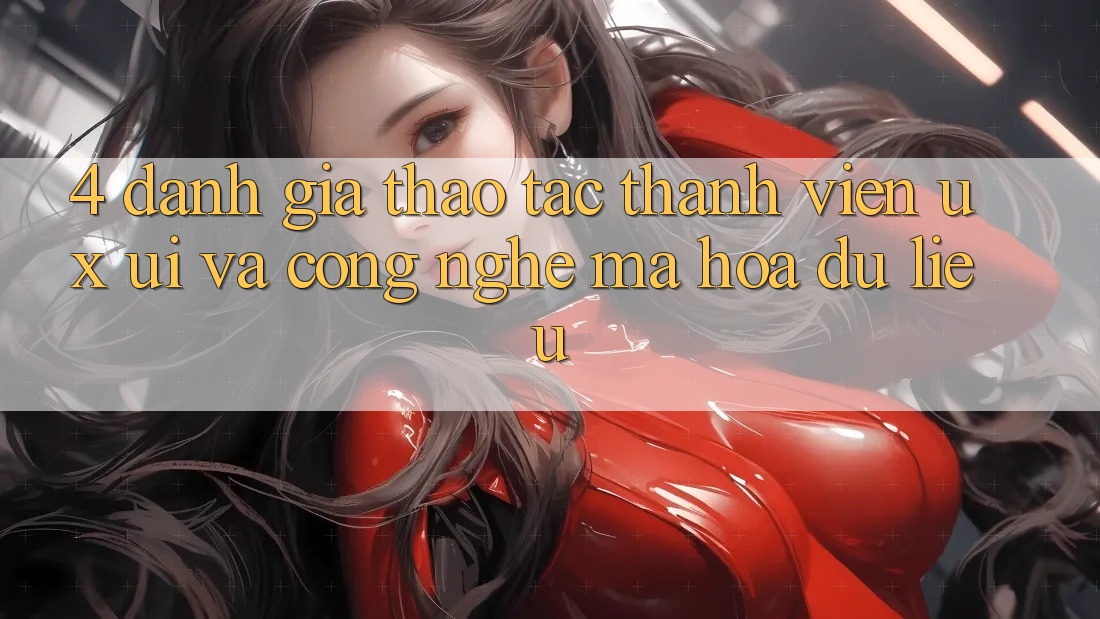 4. Đánh Giá Thao tác Thành viên (UX/UI) Và Công Nghệ Mã hóa dữ liệu