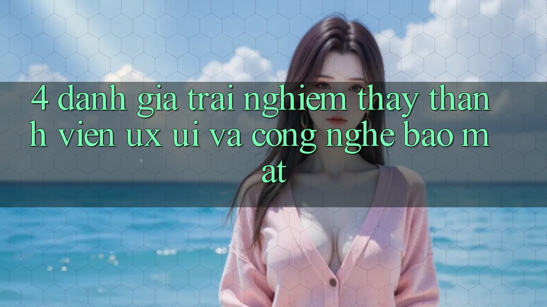 4. Đánh Giá Trải nghiệm thấy Thành viên (UX/UI) Và Công Nghệ Bảo Mật