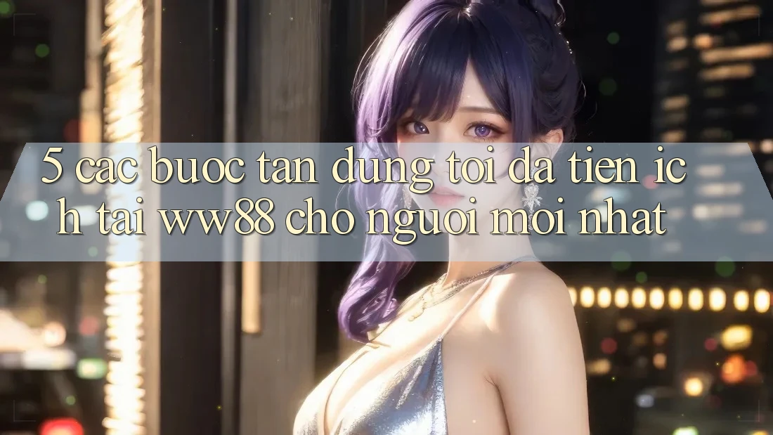 5. Các bước Tận Dụng Tối Đa Tiện Ích Tại WW88 Cho Người Mới nhất 5. Các bước Tận Dụng Tối Đa Tiện Ích Tại WW88 Cho Người Mới nhất