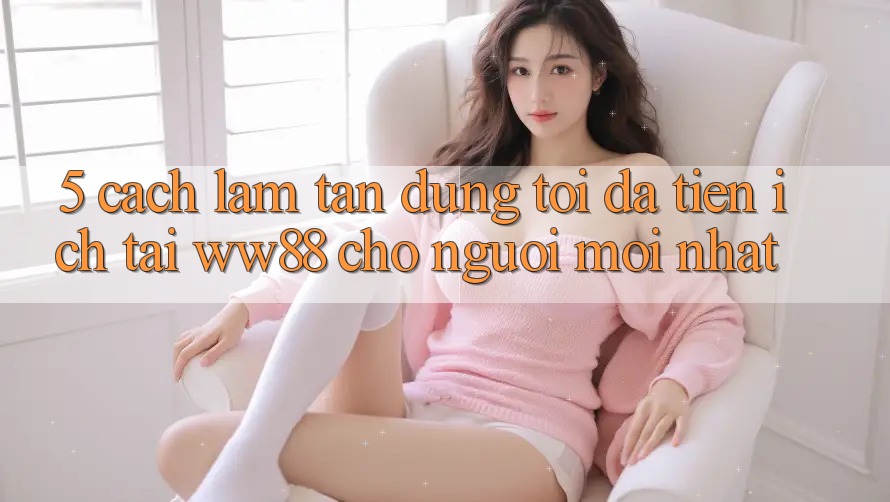 5. Cách làm Tận Dụng Tối Đa Tiện Ích Tại WW88 Cho Người Mới nhất 5. Cách làm Tận Dụng Tối Đa Tiện Ích Tại WW88 Cho Người Mới nhất