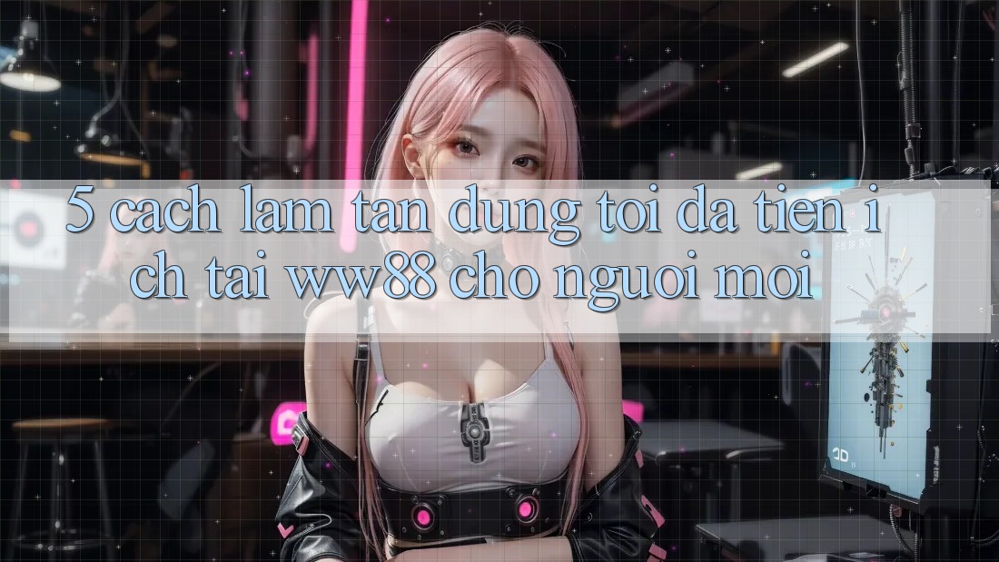 5. Cách làm Tận Dụng Tối Đa Tiện Ích Tại WW88 Cho Người Mới