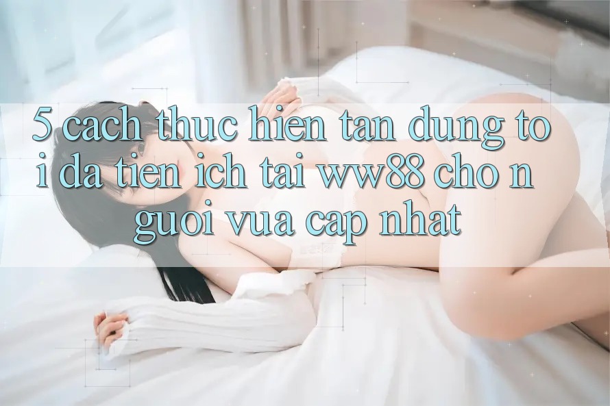 5. Cách thực hiện Tận Dụng Tối Đa Tiện Ích Tại WW88 Cho Người Vừa cập nhật 5. Cách thực hiện Tận Dụng Tối Đa Tiện Ích Tại WW88 Cho Người Vừa cập nhật
