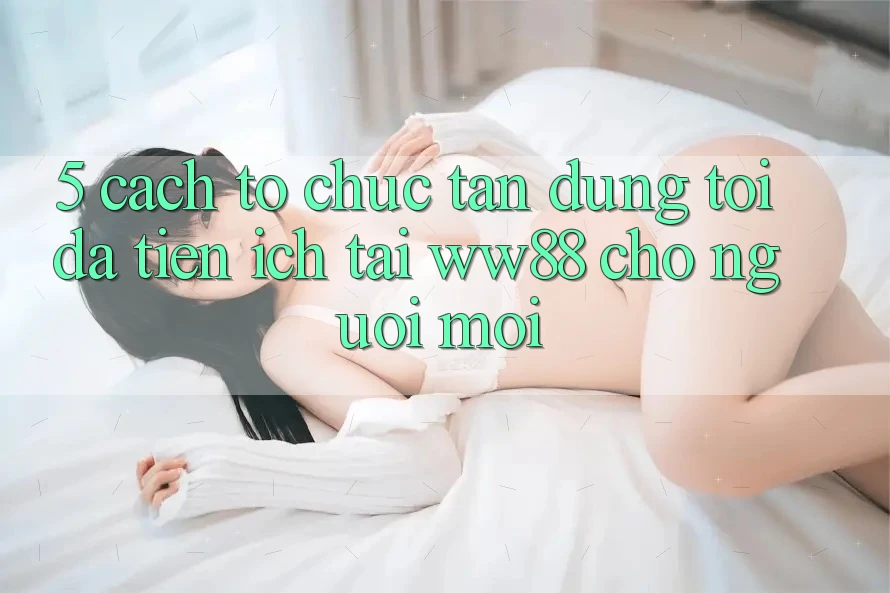 5. Cách tổ chức Tận Dụng Tối Đa Tiện Ích Tại WW88 Cho Người Mới 5. Cách tổ chức Tận Dụng Tối Đa Tiện Ích Tại WW88 Cho Người Mới