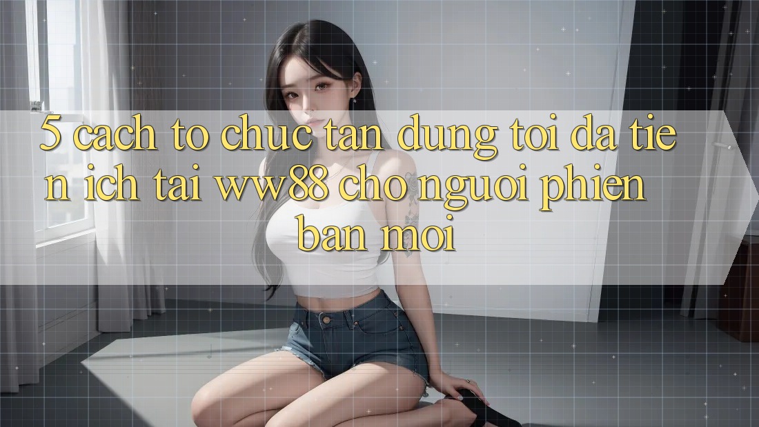 5. Cách tổ chức Tận Dụng Tối Đa Tiện Ích Tại WW88 Cho Người Phiên bản mới 5. Cách tổ chức Tận Dụng Tối Đa Tiện Ích Tại WW88 Cho Người Phiên bản mới